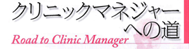 「クリニックマネジャーへの道　―Road to Clinic Manager―」