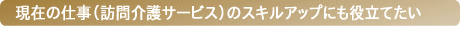 現在の仕事（訪問介護サービス）のスキルアップにも役立てたい
