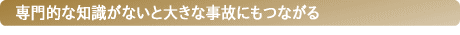 専門的な知識がないと大きな事故にもつながる